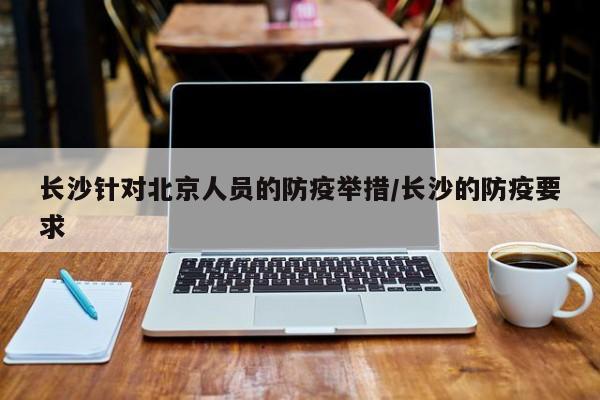 长沙针对北京人员的防疫举措/长沙的防疫要求