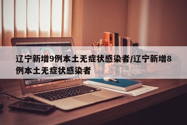 辽宁新增9例本土无症状感染者/辽宁新增8例本土无症状感染者