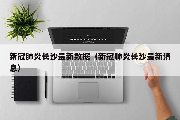 新冠肺炎长沙最新数据(新冠肺炎长沙最新消息)