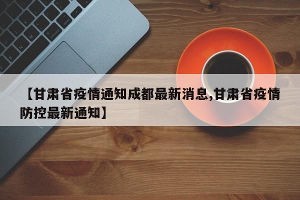 【甘肃省疫情通知成都最新消息,甘肃省疫情防控最新通知】