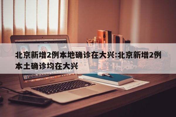 北京新增2例本地确诊在大兴:北京新增2例本土确诊均在大兴