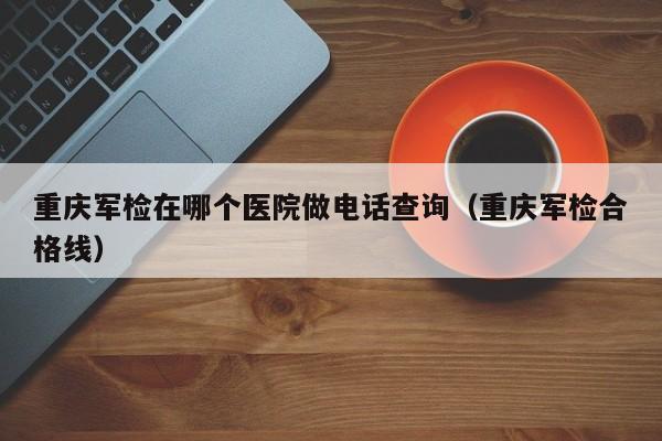 重庆军检在哪个医院做电话查询（重庆军检合格线）