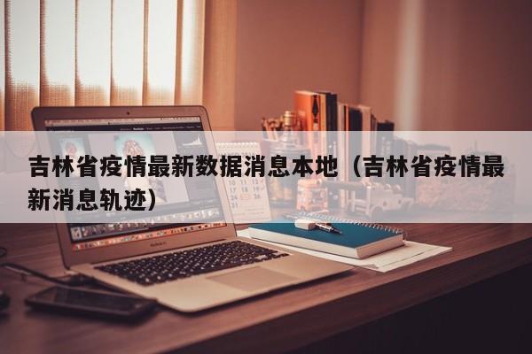 吉林省疫情最新数据消息本地（吉林省疫情最新消息轨迹）