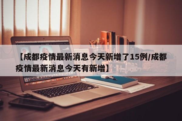 【成都疫情最新消息今天新增了15例/成都疫情最新消息今天有新增】