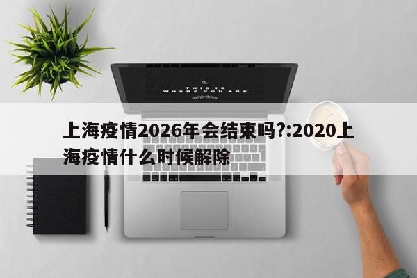 上海疫情2026年会结束吗?:2020上海疫情什么时候解除