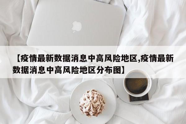 【疫情最新数据消息中高风险地区,疫情最新数据消息中高风险地区分布图】