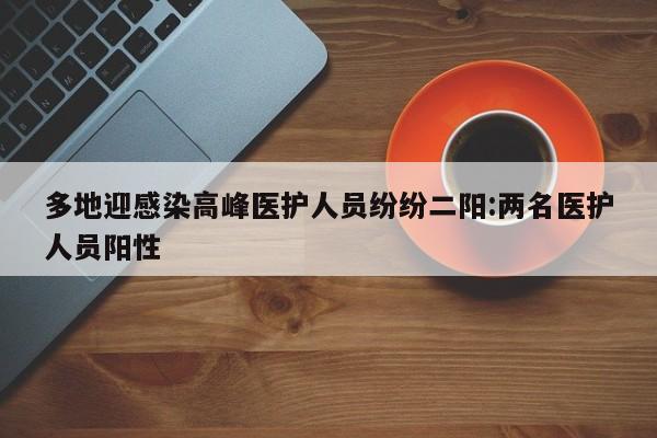 多地迎感染高峰医护人员纷纷二阳:两名医护人员阳性