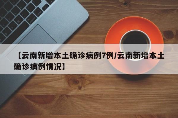 【云南新增本土确诊病例7例/云南新增本土确诊病例情况】