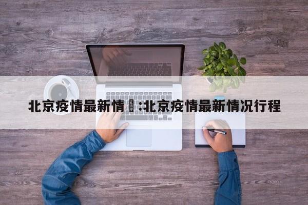 北京疫情最新情況:北京疫情最新情况行程