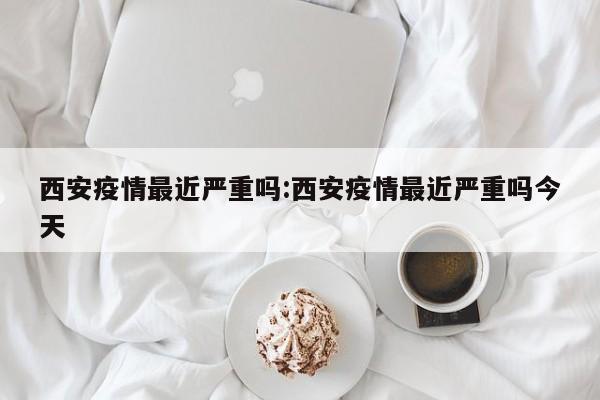 西安疫情最近严重吗:西安疫情最近严重吗今天