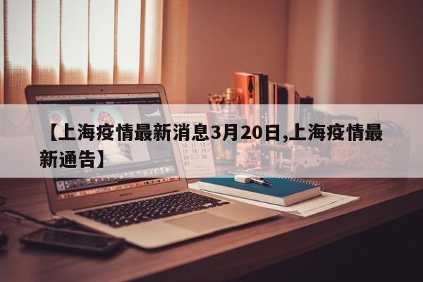 【上海疫情最新消息3月20日,上海疫情最新通告】
