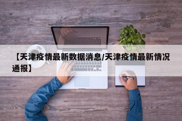 【天津疫情最新数据消息/天津疫情最新情况通报】