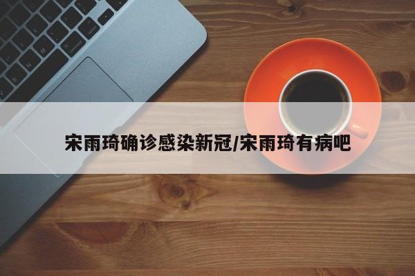 宋雨琦确诊感染新冠/宋雨琦有病吧