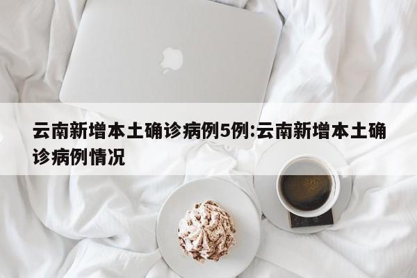 云南新增本土确诊病例5例:云南新增本土确诊病例情况