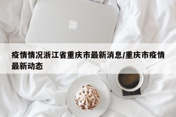 疫情情况浙江省重庆市最新消息/重庆市疫情最新动态