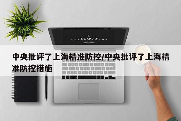 中央批评了上海精准防控/中央批评了上海精准防控措施