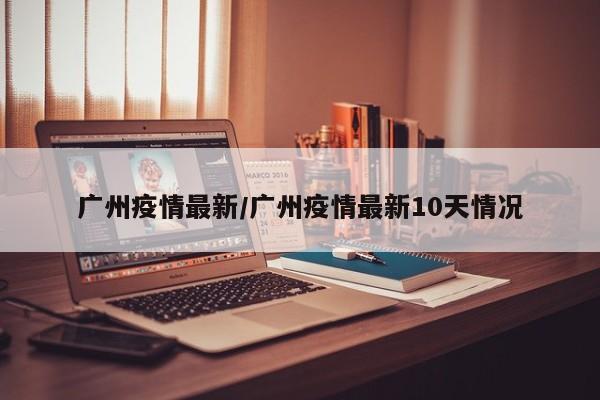 广州疫情最新/广州疫情最新10天情况
