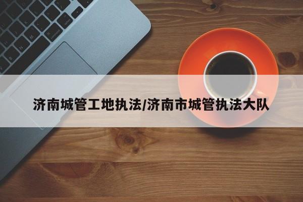 济南城管工地执法/济南市城管执法大队