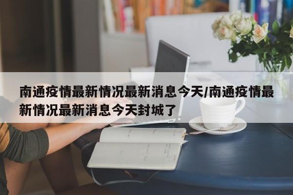 南通疫情最新情况最新消息今天/南通疫情最新情况最新消息今天封城了