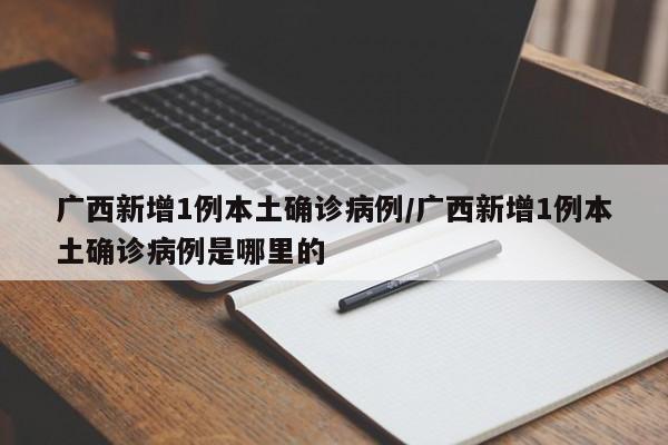 广西新增1例本土确诊病例/广西新增1例本土确诊病例是哪里的