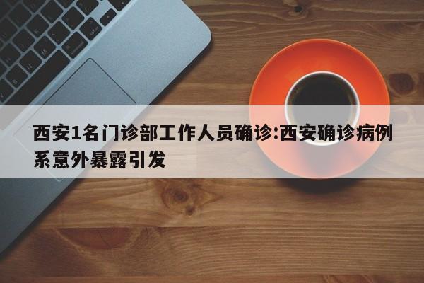 西安1名门诊部工作人员确诊:西安确诊病例系意外暴露引发