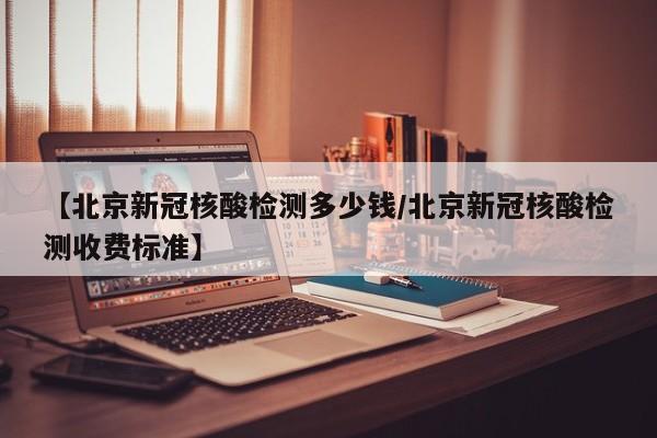 【北京新冠核酸检测多少钱/北京新冠核酸检测收费标准】
