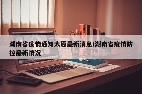 湖南省疫情通知太原最新消息/湖南省疫情防控最新情况