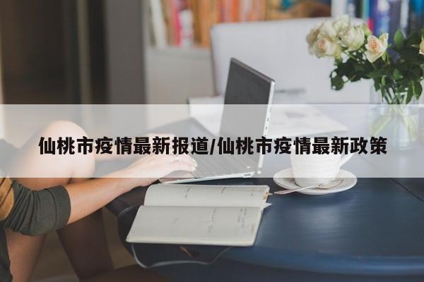 仙桃市疫情最新报道/仙桃市疫情最新政策