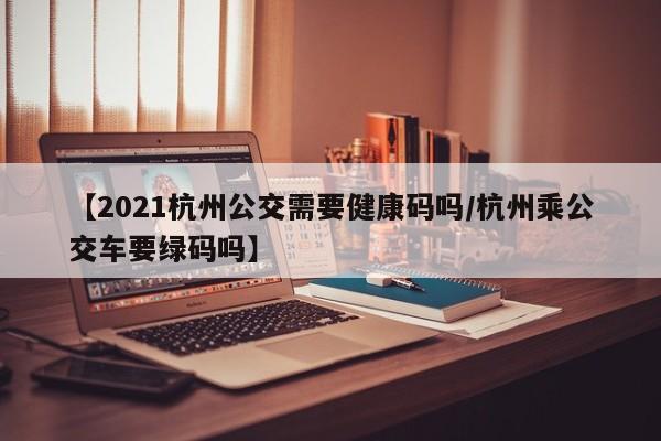 【2021杭州公交需要健康码吗/杭州乘公交车要绿码吗】