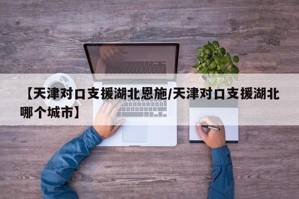 【天津对口支援湖北恩施/天津对口支援湖北哪个城市】