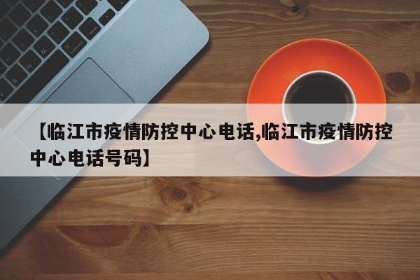 【临江市疫情防控中心电话,临江市疫情防控中心电话号码】