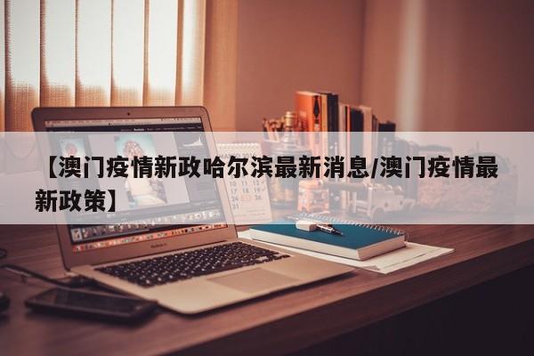【澳门疫情新政哈尔滨最新消息/澳门疫情最新政策】