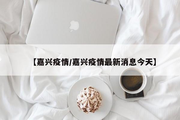 【嘉兴疫情/嘉兴疫情最新消息今天】