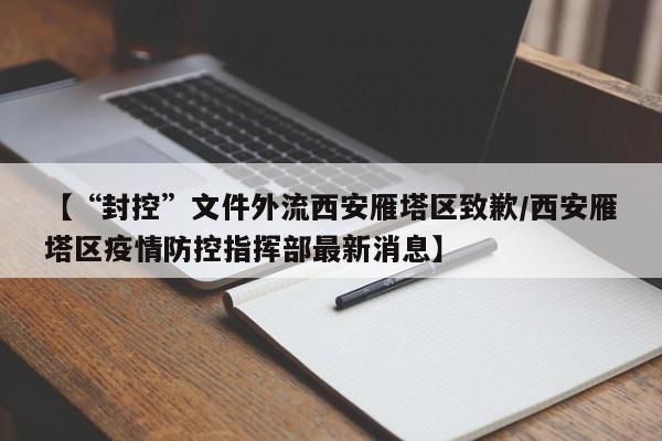 【“封控”文件外流西安雁塔区致歉/西安雁塔区疫情防控指挥部最新消息】