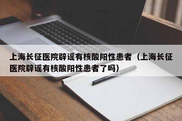 上海长征医院辟谣有核酸阳性患者（上海长征医院辟谣有核酸阳性患者了吗）
