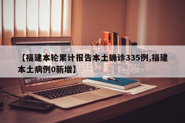【福建本轮累计报告本土确诊335例,福建本土病例0新增】