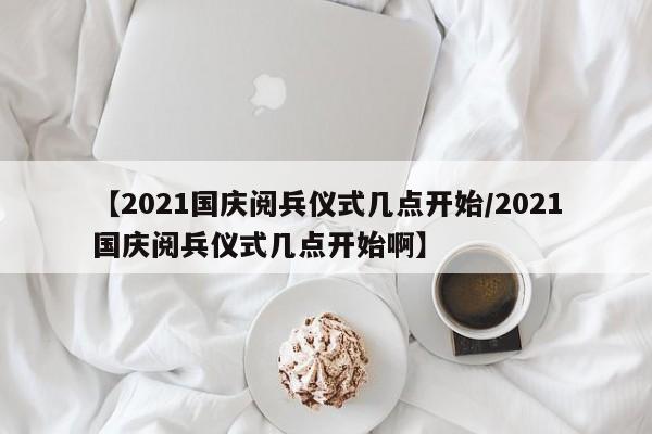 【2021国庆阅兵仪式几点开始/2021国庆阅兵仪式几点开始啊】