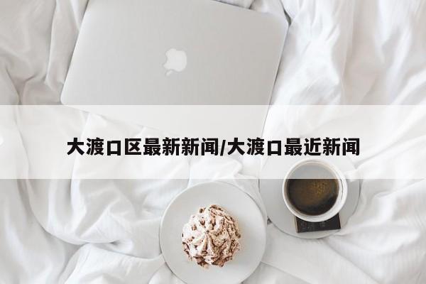 大渡口区最新新闻/大渡口最近新闻