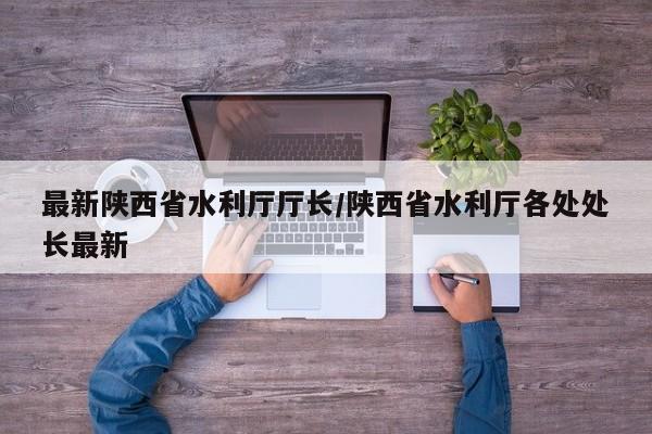 最新陕西省水利厅厅长/陕西省水利厅各处处长最新