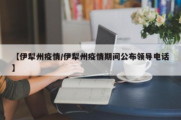 【伊犁州疫情/伊犁州疫情期间公布领导电话】