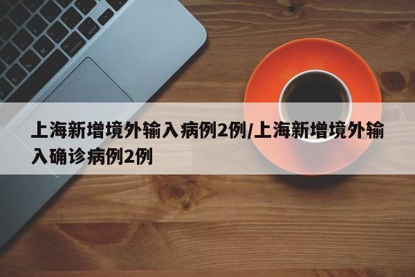 上海新增境外输入病例2例/上海新增境外输入确诊病例2例