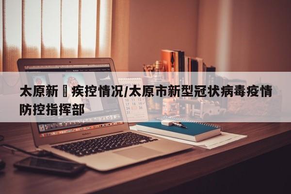 太原新冦疾控情况/太原市新型冠状病毒疫情防控指挥部