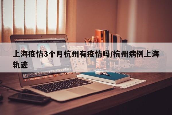 上海疫情3个月杭州有疫情吗/杭州病例上海轨迹