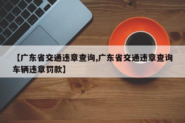 【广东省交通违章查询,广东省交通违章查询车辆违章罚款】
