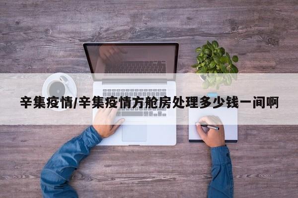 辛集疫情/辛集疫情方舱房处理多少钱一间啊