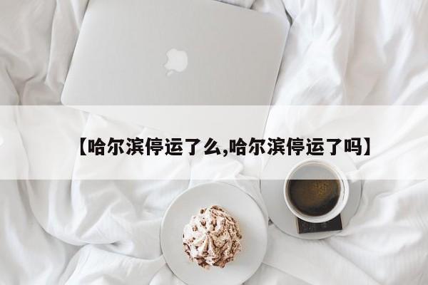 【哈尔滨停运了么,哈尔滨停运了吗】