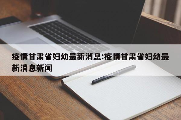 疫情甘肃省妇幼最新消息:疫情甘肃省妇幼最新消息新闻