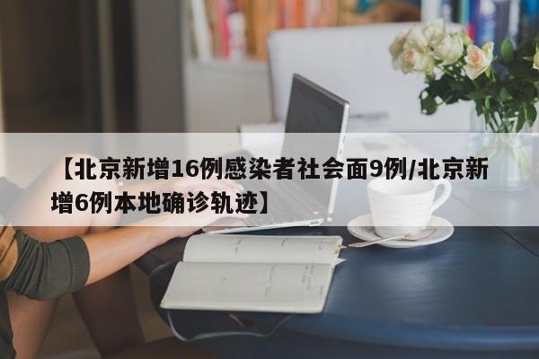 【北京新增16例感染者社会面9例/北京新增6例本地确诊轨迹】