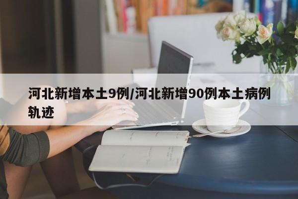 河北新增本土9例/河北新增90例本土病例轨迹