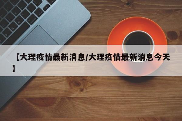 【大理疫情最新消息/大理疫情最新消息今天】
